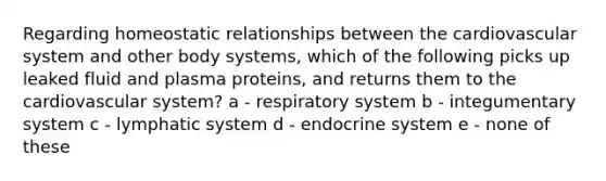 Regarding homeostatic relationships between the cardiovascular system and other body systems, which of the following picks up leaked fluid and plasma proteins, and returns them to the cardiovascular system? a - respiratory system b - integumentary system c - lymphatic system d - endocrine system e - none of these