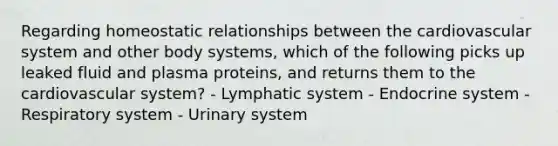 Regarding homeostatic relationships between the cardiovascular system and other body systems, which of the following picks up leaked fluid and plasma proteins, and returns them to the cardiovascular system? - Lymphatic system - Endocrine system - Respiratory system - Urinary system