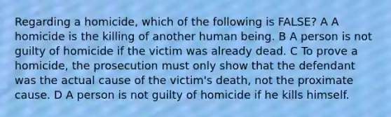 Regarding a homicide, which of the following is FALSE? A A homicide is the killing of another human being. B A person is not guilty of homicide if the victim was already dead. C To prove a homicide, the prosecution must only show that the defendant was the actual cause of the victim's death, not the proximate cause. D A person is not guilty of homicide if he kills himself.