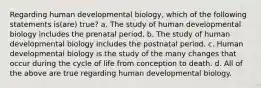 Regarding human developmental biology, which of the following statements is(are) true? a. The study of human developmental biology includes the prenatal period. b. The study of human developmental biology includes the postnatal period. c. Human developmental biology is the study of the many changes that occur during the cycle of life from conception to death. d. All of the above are true regarding human developmental biology.