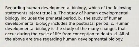 Regarding human developmental biology, which of the following statements is(are) true? a. The study of human developmental biology includes the prenatal period. b. The study of human developmental biology includes the postnatal period. c. Human developmental biology is the study of the many changes that occur during the cycle of life from conception to death. d. All of the above are true regarding human developmental biology.