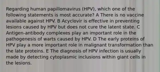 Regarding human papillomavirus (HPV), which one of the following statements is most accurate? A There is no vaccine available against HPV. B Acyclovir is effective in preventing lesions caused by HPV but does not cure the latent state. C Antigen-antibody complexes play an important role in the pathogenesis of warts caused by HPV. D The early proteins of HPV play a more important role in malignant transformation than the late proteins. E The diagnosis of HPV infection is usually made by detecting cytoplasmic inclusions within giant cells in the lesions.