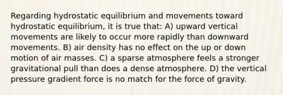 Regarding hydrostatic equilibrium and movements toward hydrostatic equilibrium, it is true that: A) upward vertical movements are likely to occur more rapidly than downward movements. B) air density has no effect on the up or down motion of air masses. C) a sparse atmosphere feels a stronger gravitational pull than does a dense atmosphere. D) the vertical pressure gradient force is no match for the force of gravity.