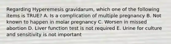 Regarding Hyperemesis gravidarum, which one of the following items is TRUE? A. Is a complication of multiple pregnancy B. Not known to happen in molar pregnancy C. Worsen in missed abortion D. Liver function test is not required E. Urine for culture and sensitivity is not important