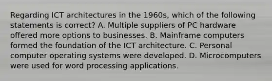 Regarding ICT architectures in the 1960s, which of the following statements is correct? A. Multiple suppliers of PC hardware offered more options to businesses. B. Mainframe computers formed the foundation of the ICT architecture. C. Personal computer operating systems were developed. D. Microcomputers were used for word processing applications.