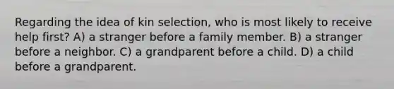 Regarding the idea of kin selection, who is most likely to receive help first? A) a stranger before a family member. B) a stranger before a neighbor. C) a grandparent before a child. D) a child before a grandparent.