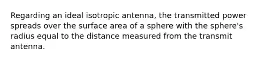 Regarding an ideal isotropic antenna, the transmitted power spreads over the surface area of a sphere with the sphere's radius equal to the distance measured from the transmit antenna.