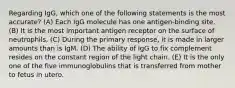 Regarding IgG, which one of the following statements is the most accurate? (A) Each IgG molecule has one antigen-binding site. (B) It is the most important antigen receptor on the surface of neutrophils. (C) During the primary response, it is made in larger amounts than is IgM. (D) The ability of IgG to fix complement resides on the constant region of the light chain. (E) It is the only one of the five immunoglobulins that is transferred from mother to fetus in utero.