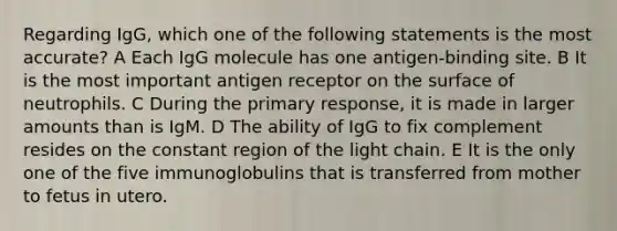 Regarding IgG, which one of the following statements is the most accurate? A Each IgG molecule has one antigen-binding site. B It is the most important antigen receptor on the surface of neutrophils. C During the primary response, it is made in larger amounts than is IgM. D The ability of IgG to fix complement resides on the constant region of the light chain. E It is the only one of the five immunoglobulins that is transferred from mother to fetus in utero.