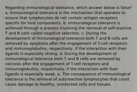 Regarding immunological tolerance, which answer below is false? a. Immunological tolerance is the mechanism that operates to ensure that lymphocytes do not contain antigen receptors specific for host components. b. Immunological tolerance is achieved through a process involving the removal of self-reactive T and B cells called negative selection. c. During the development of immunological tolerance both T and B cells are removed by apoptosis after the engagement of T-cell receptors and immunoglobulins, respectively, if the interaction with their ligands is especially strong. d. During the development of immunological tolerance both T and B cells are removed by necrosis after the engagement of T-cell receptors and immunoglobulins, respectively, if the interaction with their ligands is especially weak. e. The consequence of immunological tolerance is the removal of autoreactive lymphocytes that could cause damage to healthy, uninfected cells and tissues.