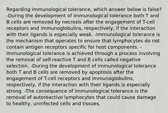 Regarding immunological tolerance, which answer below is false? -During the development of immunological tolerance both T and B cells are removed by necrosis after the engagement of T-cell receptors and immunoglobulins, respectively, if the interaction with their ligands is especially weak. -Immunological tolerance is the mechanism that operates to ensure that lymphocytes do not contain antigen receptors specific for host components. -Immunological tolerance is achieved through a process involving the removal of self-reactive T and B cells called negative selection. -During the development of immunological tolerance both T and B cells are removed by apoptosis after the engagement of T-cell receptors and immunoglobulins, respectively, if the interaction with their ligands is especially strong. -The consequence of immunological tolerance is the removal of autoreactive lymphocytes that could cause damage to healthy, uninfected cells and tissues.