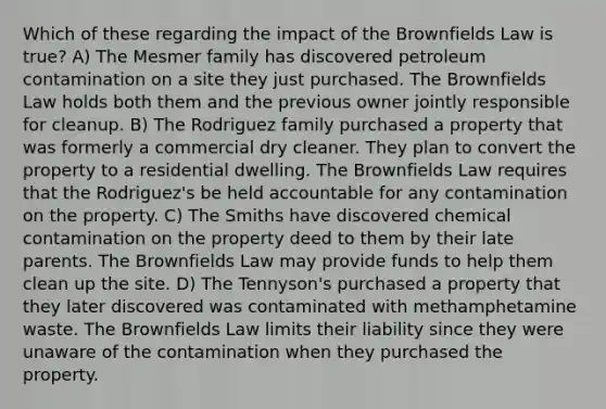 Which of these regarding the impact of the Brownfields Law is true? A) The Mesmer family has discovered petroleum contamination on a site they just purchased. The Brownfields Law holds both them and the previous owner jointly responsible for cleanup. B) The Rodriguez family purchased a property that was formerly a commercial dry cleaner. They plan to convert the property to a residential dwelling. The Brownfields Law requires that the Rodriguez's be held accountable for any contamination on the property. C) The Smiths have discovered chemical contamination on the property deed to them by their late parents. The Brownfields Law may provide funds to help them clean up the site. D) The Tennyson's purchased a property that they later discovered was contaminated with methamphetamine waste. The Brownfields Law limits their liability since they were unaware of the contamination when they purchased the property.