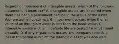 Regarding impairment of intangible​ assets, which of the following statements is​ incorrect? A. Intangible assets are impaired when there has been a permanent decline in the value of the asset. Your answer is not correct. B. Impairment occurs when the fair value of an intangible asset is less than the book value. C. Intangible assets with an indefinite life are tested for impairment annually. D. If any impairment​ occurs, the company records a loss in the period in which the intangible asset was acquired.