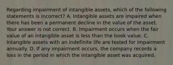 Regarding impairment of intangible​ assets, which of the following statements is​ incorrect? A. <a href='https://www.questionai.com/knowledge/kfaeAOzavC-intangible-assets' class='anchor-knowledge'>intangible assets</a> are impaired when there has been a permanent decline in the value of the asset. Your answer is not correct. B. Impairment occurs when the fair value of an intangible asset is <a href='https://www.questionai.com/knowledge/k7BtlYpAMX-less-than' class='anchor-knowledge'>less than</a> the book value. C. Intangible assets with an indefinite life are tested for impairment annually. D. If any impairment​ occurs, the company records a loss in the period in which the intangible asset was acquired.