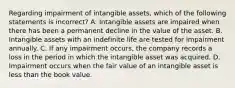 Regarding impairment of intangible​ assets, which of the following statements is​ incorrect? A. Intangible assets are impaired when there has been a permanent decline in the value of the asset. B. Intangible assets with an indefinite life are tested for impairment annually. C. If any impairment​ occurs, the company records a loss in the period in which the intangible asset was acquired. D. Impairment occurs when the fair value of an intangible asset is less than the book value.