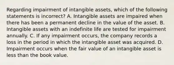 Regarding impairment of intangible​ assets, which of the following statements is​ incorrect? A. Intangible assets are impaired when there has been a permanent decline in the value of the asset. B. Intangible assets with an indefinite life are tested for impairment annually. C. If any impairment​ occurs, the company records a loss in the period in which the intangible asset was acquired. D. Impairment occurs when the fair value of an intangible asset is less than the book value.