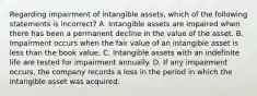 Regarding impairment of intangible​ assets, which of the following statements is​ incorrect? A. Intangible assets are impaired when there has been a permanent decline in the value of the asset. B. Impairment occurs when the fair value of an intangible asset is less than the book value. C. Intangible assets with an indefinite life are tested for impairment annually. D. If any impairment​ occurs, the company records a loss in the period in which the intangible asset was acquired.