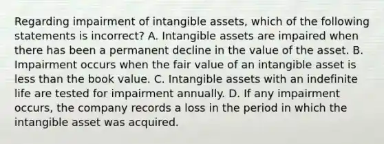 Regarding impairment of intangible​ assets, which of the following statements is​ incorrect? A. Intangible assets are impaired when there has been a permanent decline in the value of the asset. B. Impairment occurs when the fair value of an intangible asset is less than the book value. C. Intangible assets with an indefinite life are tested for impairment annually. D. If any impairment​ occurs, the company records a loss in the period in which the intangible asset was acquired.