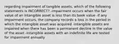 regarding impairment of tangible assets, which of the following statements is INCORRECT? -impairment occurs when the fair value of an intangible asset is less than its book value -if any impairment occurs, the company records a loss in the period in which the intangible asset was acquired -intangible assets are impaired when there has been a permanent decline in the value of the asset -intangible assets with an indefinite life are tested for impairment annually