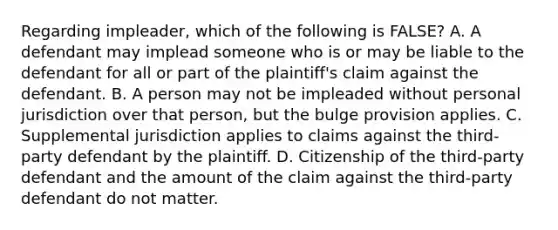 Regarding impleader, which of the following is FALSE? A. A defendant may implead someone who is or may be liable to the defendant for all or part of the plaintiff's claim against the defendant. B. A person may not be impleaded without personal jurisdiction over that person, but the bulge provision applies. C. Supplemental jurisdiction applies to claims against the third-party defendant by the plaintiff. D. Citizenship of the third-party defendant and the amount of the claim against the third-party defendant do not matter.