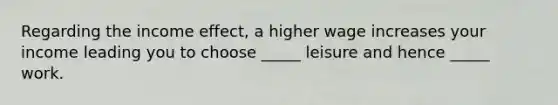 Regarding the income effect, a higher wage increases your income leading you to choose _____ leisure and hence _____ work.