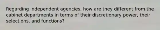 Regarding independent agencies, how are they different from the cabinet departments in terms of their discretionary power, their selections, and functions?