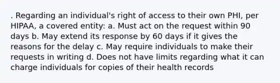 . Regarding an individual's right of access to their own PHI, per HIPAA, a covered entity: a. Must act on the request within 90 days b. May extend its response by 60 days if it gives the reasons for the delay c. May require individuals to make their requests in writing d. Does not have limits regarding what it can charge individuals for copies of their health records