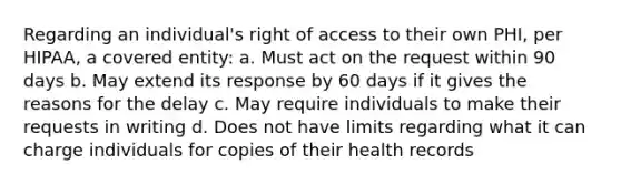 Regarding an individual's right of access to their own PHI, per HIPAA, a covered entity: a. Must act on the request within 90 days b. May extend its response by 60 days if it gives the reasons for the delay c. May require individuals to make their requests in writing d. Does not have limits regarding what it can charge individuals for copies of their health records