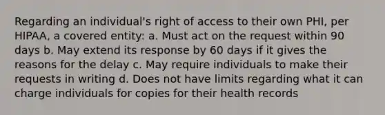 Regarding an individual's right of access to their own PHI, per HIPAA, a covered entity: a. Must act on the request within 90 days b. May extend its response by 60 days if it gives the reasons for the delay c. May require individuals to make their requests in writing d. Does not have limits regarding what it can charge individuals for copies for their health records