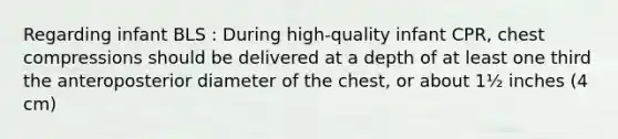 Regarding infant BLS : During high-quality infant CPR, chest compressions should be delivered at a depth of at least one third the anteroposterior diameter of the chest, or about 1½ inches (4 cm)