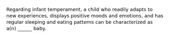 Regarding infant temperament, a child who readily adapts to new experiences, displays positive moods and emotions, and has regular sleeping and eating patterns can be characterized as a(n) ______ baby.