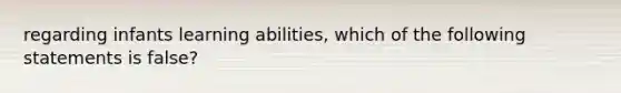 regarding infants learning abilities, which of the following statements is false?