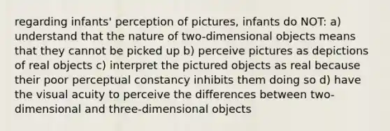 regarding infants' perception of pictures, infants do NOT: a) understand that the nature of two-dimensional objects means that they cannot be picked up b) perceive pictures as depictions of real objects c) interpret the pictured objects as real because their poor perceptual constancy inhibits them doing so d) have the visual acuity to perceive the differences between two-dimensional and three-dimensional objects