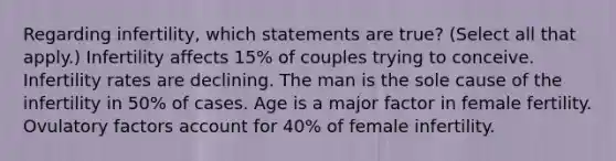 Regarding infertility, which statements are true? (Select all that apply.) Infertility affects 15% of couples trying to conceive. Infertility rates are declining. The man is the sole cause of the infertility in 50% of cases. Age is a major factor in female fertility. Ovulatory factors account for 40% of female infertility.