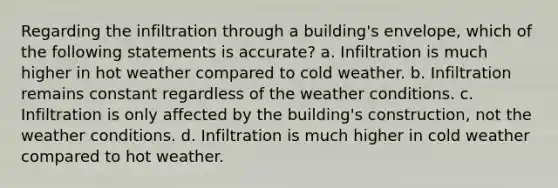 Regarding the infiltration through a building's envelope, which of the following statements is accurate? a. Infiltration is much higher in hot weather compared to cold weather. b. Infiltration remains constant regardless of the weather conditions. c. Infiltration is only affected by the building's construction, not the weather conditions. d. Infiltration is much higher in cold weather compared to hot weather.