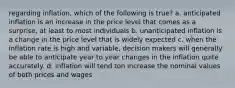 regarding inflation, which of the following is true? a. anticipated inflation is an increase in the price level that comes as a surprise, at least to most individuals b. unanticipated inflation is a change in the price level that is widely expected c. when the inflation rate is high and variable, decision makers will generally be able to anticipate year to year changes in the inflation quite accurately. d. inflation will tend ton increase the nominal values of both prices and wages