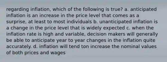 regarding inflation, which of the following is true? a. anticipated inflation is an increase in the price level that comes as a surprise, at least to most individuals b. unanticipated inflation is a change in the price level that is widely expected c. when the inflation rate is high and variable, decision makers will generally be able to anticipate year to year changes in the inflation quite accurately. d. inflation will tend ton increase the nominal values of both prices and wages