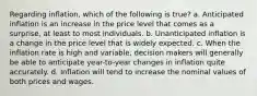 Regarding inflation, which of the following is true? a. Anticipated inflation is an increase in the price level that comes as a surprise, at least to most individuals. b. Unanticipated inflation is a change in the price level that is widely expected. c. When the inflation rate is high and variable, decision makers will generally be able to anticipate year-to-year changes in inflation quite accurately. d. Inflation will tend to increase the nominal values of both prices and wages.