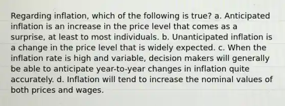 Regarding inflation, which of the following is true? a. Anticipated inflation is an increase in the price level that comes as a surprise, at least to most individuals. b. Unanticipated inflation is a change in the price level that is widely expected. c. When the inflation rate is high and variable, decision makers will generally be able to anticipate year-to-year changes in inflation quite accurately. d. Inflation will tend to increase the nominal values of both prices and wages.