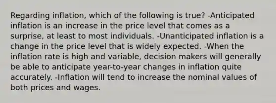 Regarding inflation, which of the following is true? -Anticipated inflation is an increase in the price level that comes as a surprise, at least to most individuals. -Unanticipated inflation is a change in the price level that is widely expected. -When the inflation rate is high and variable, decision makers will generally be able to anticipate year-to-year changes in inflation quite accurately. -Inflation will tend to increase the nominal values of both prices and wages.