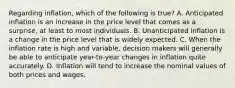 Regarding inflation, which of the following is true? A. Anticipated inflation is an increase in the price level that comes as a surprise, at least to most individuals. B. Unanticipated inflation is a change in the price level that is widely expected. C. When the inflation rate is high and variable, decision makers will generally be able to anticipate year-to-year changes in inflation quite accurately. D. Inflation will tend to increase the nominal values of both prices and wages.