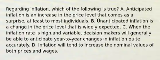 Regarding inflation, which of the following is true? A. Anticipated inflation is an increase in the price level that comes as a surprise, at least to most individuals. B. Unanticipated inflation is a change in the price level that is widely expected. C. When the inflation rate is high and variable, decision makers will generally be able to anticipate year-to-year changes in inflation quite accurately. D. Inflation will tend to increase the nominal values of both prices and wages.