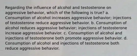 Regarding the influence of alcohol and testosterone on aggressive behavior, which of the following is true? a. Consumption of alcohol increases aggressive behavior; injections of testosterone reduce aggressive behavior. b. Consumption of alcohol reduces aggressive behavior; injections of testosterone increase aggressive behavior. c. Consumption of alcohol and injections of testosterone both promote aggressive behavior. d. Consumption of alcohol and injections of testosterone both reduce aggressive behavior.