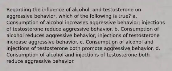 Regarding the influence of alcohol. and testosterone on aggressive behavior, which of the following is true? a. Consumption of alcohol increases aggressive behavior; injections of testosterone reduce aggressive behavior. b. Consumption of alcohol reduces aggressive behavior; injections of testosterone increase aggressive behavior. c. Consumption of alcohol and injections of testosterone both promote aggressive behavior. d. Consumption of alcohol and injections of testosterone both reduce aggressive behavior.