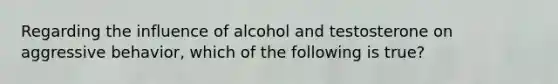 Regarding the influence of alcohol and testosterone on aggressive behavior, which of the following is true?