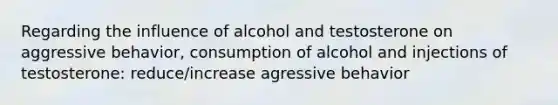 Regarding the influence of alcohol and testosterone on aggressive behavior, consumption of alcohol and injections of testosterone: reduce/increase agressive behavior