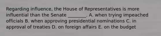 Regarding influence, the House of Representatives is more influential than the Senate ________. A. when trying impeached officials B. when approving presidential nominations C. in approval of treaties D. on foreign affairs E. on the budget