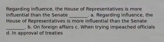 Regarding influence, the House of Representatives is more influential than the Senate ________. a. Regarding influence, the House of Representatives is more influential than the Senate ________. b. On foreign affairs c. When trying impeached officials d. In approval of treaties