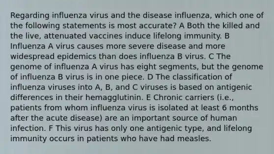 Regarding influenza virus and the disease influenza, which one of the following statements is most accurate? A Both the killed and the live, attenuated vaccines induce lifelong immunity. B Influenza A virus causes more severe disease and more widespread epidemics than does influenza B virus. C The genome of influenza A virus has eight segments, but the genome of influenza B virus is in one piece. D The classification of influenza viruses into A, B, and C viruses is based on antigenic differences in their hemagglutinin. E Chronic carriers (i.e., patients from whom influenza virus is isolated at least 6 months after the acute disease) are an important source of human infection. F This virus has only one antigenic type, and lifelong immunity occurs in patients who have had measles.