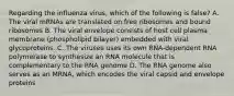 Regarding the influenza virus, which of the following is false? A. The viral mRNAs are translated on free ribosomes and bound ribosomes B. The viral envelope consists of host cell plasma membrane (phospholipid bilayer) embedded with viral glycoproteins. C. The viruses uses its own RNA-dependent RNA polymerase to synthesize an RNA molecule that is complementary to the RNA genome D. The RNA genome also serves as an MRNA, which encodes the viral capsid and envelope proteins